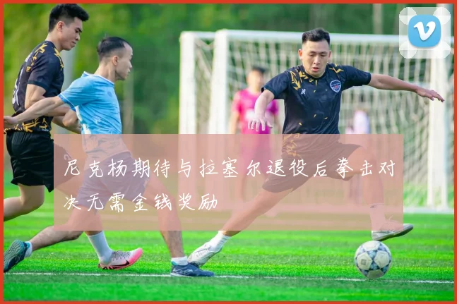 尼克杨期待与拉塞尔退役后拳击对决无需金钱奖励