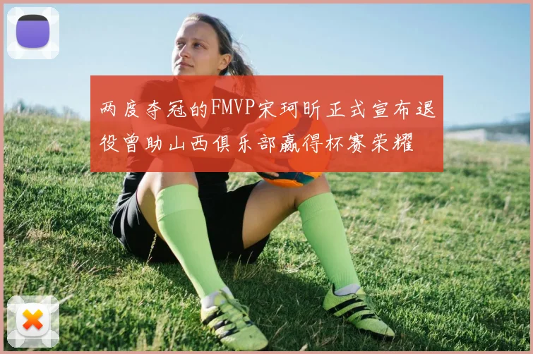 两度夺冠的FMVP宋珂昕正式宣布退役曾助山西俱乐部赢得杯赛荣耀
