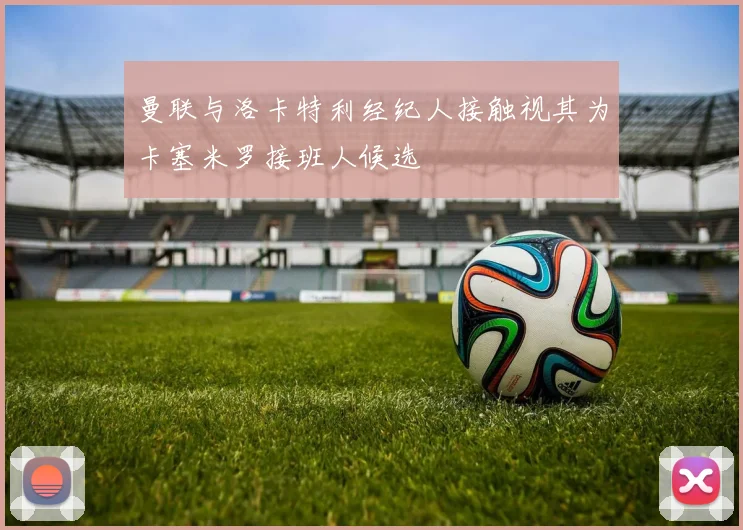 曼联与洛卡特利经纪人接触视其为卡塞米罗接班人候选