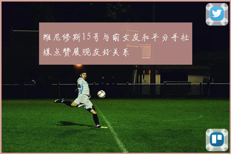 维尼修斯15号与前女友和平分手社媒点赞展现友好关系