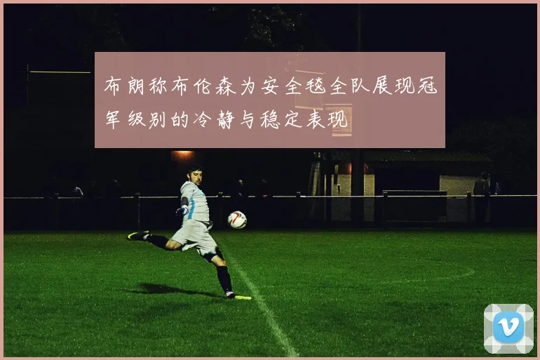 布朗称布伦森为安全毯全队展现冠军级别的冷静与稳定表现