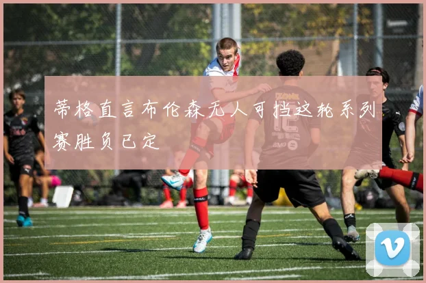 蒂格直言布伦森无人可挡这轮系列赛胜负已定