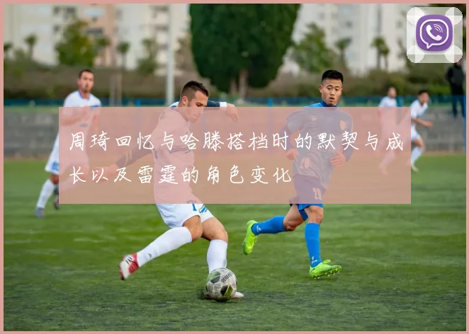 周琦回忆与哈滕搭档时的默契与成长以及雷霆的角色变化