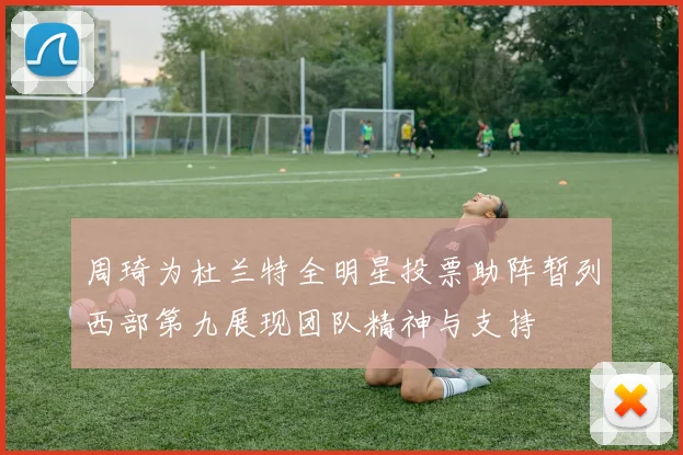 周琦为杜兰特全明星投票助阵暂列西部第九展现团队精神与支持