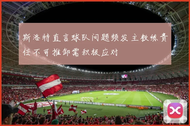 斯洛特直言球队问题频发主教练责任不可推卸需积极应对