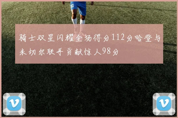 骑士双星闪耀全场得分112分哈登与米切尔联手贡献惊人98分
