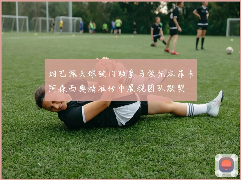 姆巴佩头球破门助皇马领先本菲卡阿森西奥精准传中展现团队默契