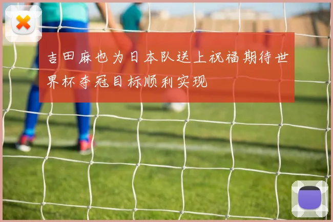 吉田麻也为日本队送上祝福期待世界杯夺冠目标顺利实现