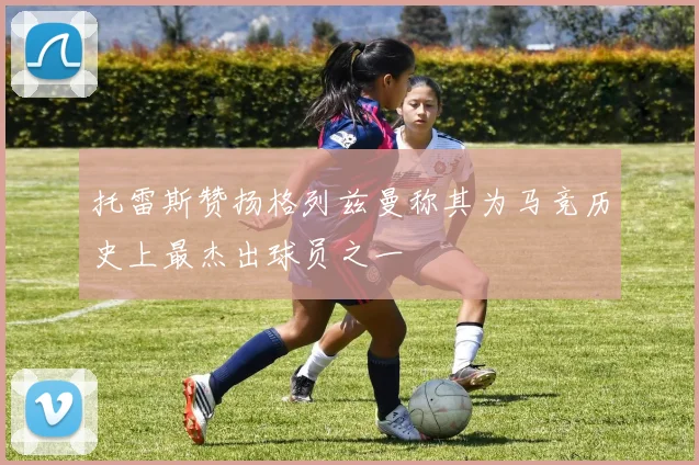 托雷斯赞扬格列兹曼称其为马竞历史上最杰出球员之一