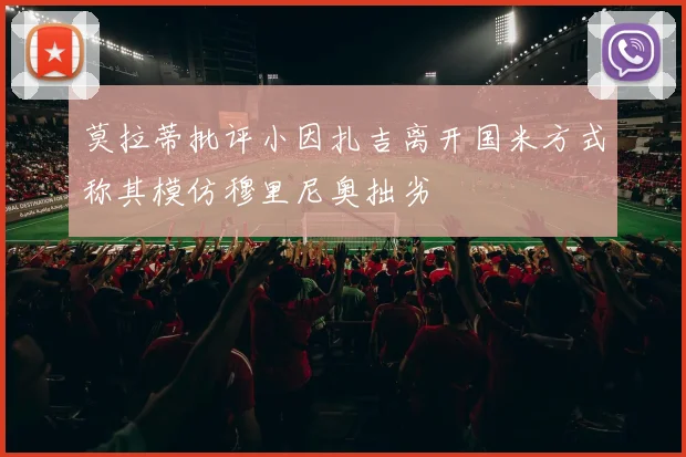 莫拉蒂批评小因扎吉离开国米方式称其模仿穆里尼奥拙劣