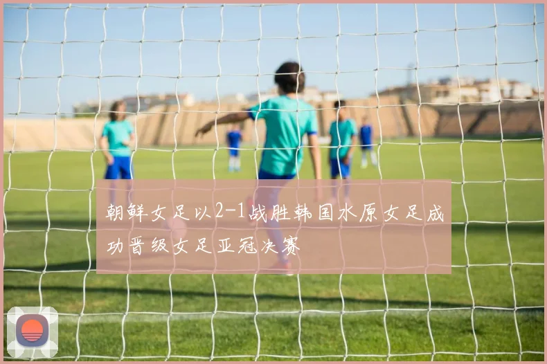 朝鲜女足以2-1战胜韩国水原女足成功晋级女足亚冠决赛
