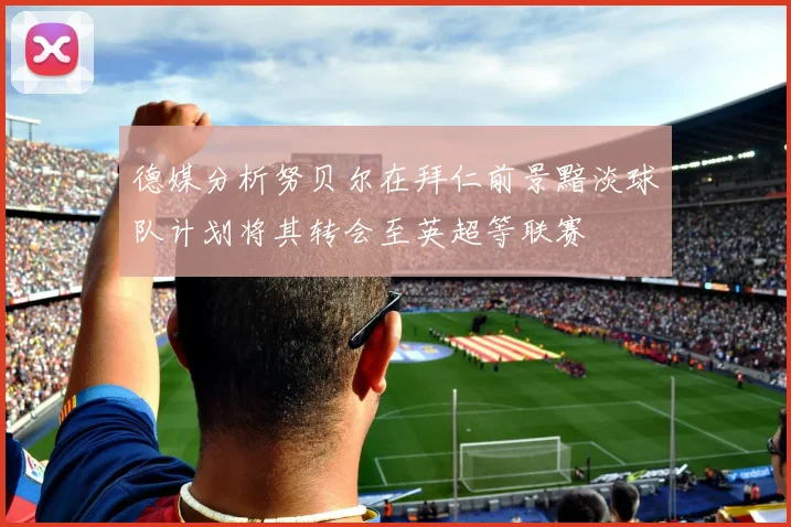 德媒分析努贝尔在拜仁前景黯淡球队计划将其转会至英超等联赛